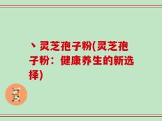 丶灵芝孢子粉(灵芝孢子粉：健康养生的新选择)