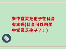 参中堂灵芝孢子在抖音有卖吗(抖音可以购买中堂灵芝孢子了！)