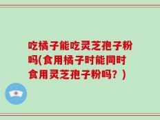 吃橘子能吃灵芝孢子粉吗(食用橘子时能同时食用灵芝孢子粉吗？)