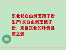 东北长白山灵芝孢子粉生产(长白山灵芝孢子粉：来自东北的珍贵健康之源