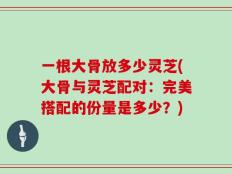 一根大骨放多少灵芝(大骨与灵芝配对：完美搭配的份量是多少？)