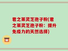 君之莱灵芝孢子粉(君之莱灵芝孢子粉：提升免疫力的天然选择)