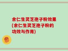 余仁生灵芝孢子粉效果(余仁生灵芝孢子粉的功效与作用)