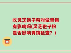 吃灵芝孢子粉对做胃镜有影响吗(灵芝孢子粉是否影响胃镜检查？)