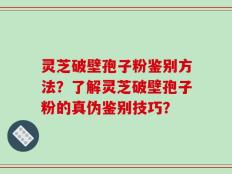 灵芝破壁孢子粉鉴别方法？了解灵芝破壁孢子粉的真伪鉴别技巧？