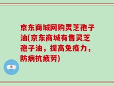 京东商城网购灵芝孢子油(京东商城有售灵芝孢子油，提高免疫力，防病抗疲劳)