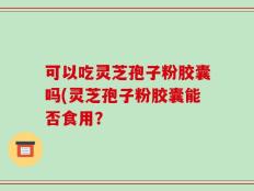可以吃灵芝孢子粉胶囊吗(灵芝孢子粉胶囊能否食用？