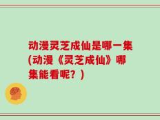 动漫灵芝成仙是哪一集(动漫《灵芝成仙》哪集能看呢？)