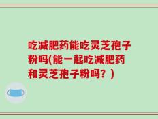 吃减肥药能吃灵芝孢子粉吗(能一起吃减肥药和灵芝孢子粉吗？)