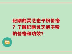 纪刚的灵芝孢子粉价格？了解纪刚灵芝孢子粉的价格和功效？