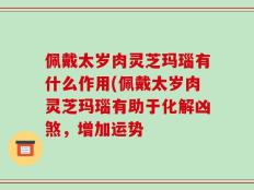 佩戴太岁肉灵芝玛瑙有什么作用(佩戴太岁肉灵芝玛瑙有助于化解凶煞，增加运势