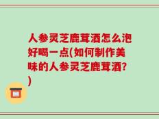 人参灵芝鹿茸酒怎么泡好喝一点(如何制作美味的人参灵芝鹿茸酒？)