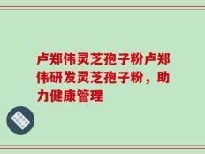 卢郑伟灵芝孢子粉卢郑伟研发灵芝孢子粉，助力健康管理