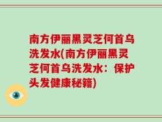 南方伊丽黑灵芝何首乌洗发水(南方伊丽黑灵芝何首乌洗发水：保护头发健康秘籍)