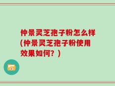 仲景灵芝孢子粉怎么样(仲景灵芝孢子粉使用效果如何？)