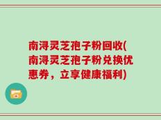 南浔灵芝孢子粉回收(南浔灵芝孢子粉兑换优惠券，立享健康福利)