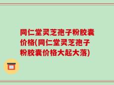 同仁堂灵芝孢子粉胶囊价格(同仁堂灵芝孢子粉胶囊价格大起大落)