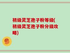 初级灵芝孢子粉等级(初级灵芝孢子粉分级攻略)