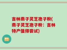 吉林燕子灵芝孢子粉(燕子灵芝孢子粉：吉林特产值得尝试)