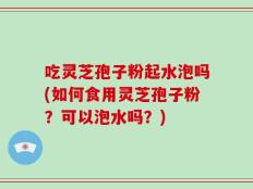 吃灵芝孢子粉起水泡吗(如何食用灵芝孢子粉？可以泡水吗？)