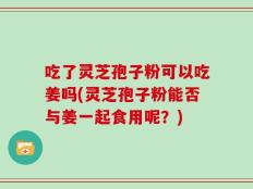 吃了灵芝孢子粉可以吃姜吗(灵芝孢子粉能否与姜一起食用呢？)