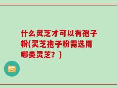 什么灵芝才可以有孢子粉(灵芝孢子粉需选用哪类灵芝？)