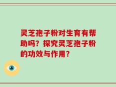 灵芝孢子粉对生育有帮助吗？探究灵芝孢子粉的功效与作用？