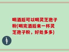 喝酒后可以喝灵芝孢子粉(喝完酒后来一杯灵芝孢子粉，好处多多)