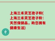 上海三禾灵芝孢子粉(上海三禾灵芝孢子粉：天然保健品，助您拥有健康生活)