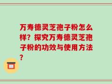 万寿德灵芝孢子粉怎么样？探究万寿德灵芝孢子粉的功效与使用方法？