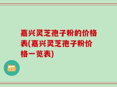嘉兴灵芝孢子粉的价格表(嘉兴灵芝孢子粉价格一览表)