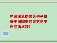 中国哪里的灵芝孢子粉好中国哪里的灵芝孢子粉品质卓越？