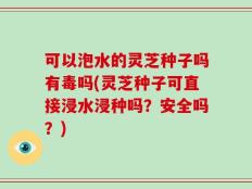 可以泡水的灵芝种子吗有毒吗(灵芝种子可直接浸水浸种吗？安全吗？)