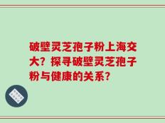 破壁灵芝孢子粉上海交大？探寻破壁灵芝孢子粉与健康的关系？