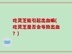 吃灵芝能引起出血嘛(吃灵芝是否会导致出血？)