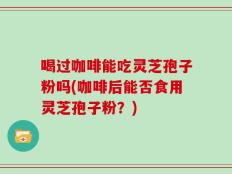 喝过咖啡能吃灵芝孢子粉吗(咖啡后能否食用灵芝孢子粉？)