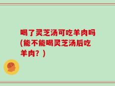 喝了灵芝汤可吃羊肉吗(能不能喝灵芝汤后吃羊肉？)