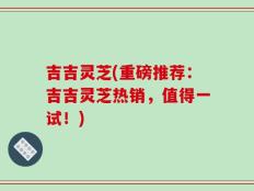 吉吉灵芝(重磅推荐：吉吉灵芝热销，值得一试！)