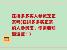 在拼多多买人参灵芝正宗吗(在拼多多买正宗的人参灵芝，你需要知道这些！)