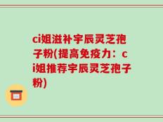 ci姐滋补宇辰灵芝孢子粉(提高免疫力：ci姐推荐宇辰灵芝孢子粉)