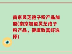 南京灵芝孢子粉产品加盟(南京加盟灵芝孢子粉产品，健康致富好选择)