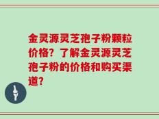 金灵源灵芝孢子粉颗粒价格？了解金灵源灵芝孢子粉的价格和购买渠道？