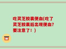 吃灵芝胶囊便血(吃了灵芝胶囊后出现便血？要注意了！)