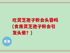 吃灵芝孢子粉会头昏吗(食用灵芝孢子粉会引发头晕？)