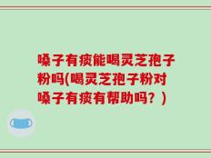 嗓子有痰能喝灵芝孢子粉吗(喝灵芝孢子粉对嗓子有痰有帮助吗？)