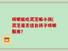咳嗽能吃灵芝嘛小孩(灵芝是否适合孩子咳嗽服用？