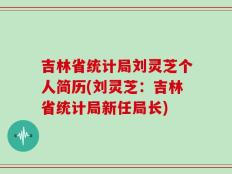 吉林省统计局刘灵芝个人简历(刘灵芝：吉林省统计局新任局长)