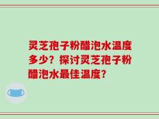 灵芝孢子粉醋泡水温度多少？探讨灵芝孢子粉醋泡水最佳温度？