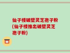 仙子楼破壁灵芝孢子粉(仙子楼推出破壁灵芝孢子粉)