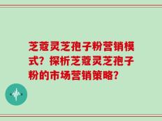 芝蔻灵芝孢子粉营销模式？探析芝蔻灵芝孢子粉的市场营销策略？